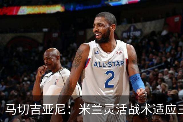 马切吉亚尼：米兰灵活战术适应三后卫与四后卫；莫雷拉能力出众